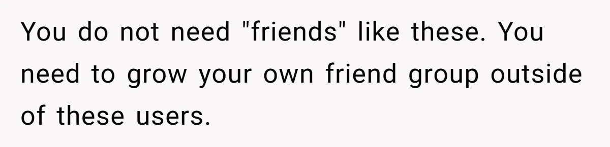 You do not need "friends" like these. You need to grow your own friend group outside of these users.
