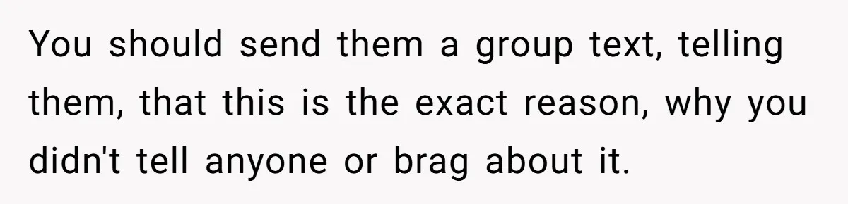 You should send them a group text, telling them, that this is the exact reason, why you didn't tell anyone or brag about it.