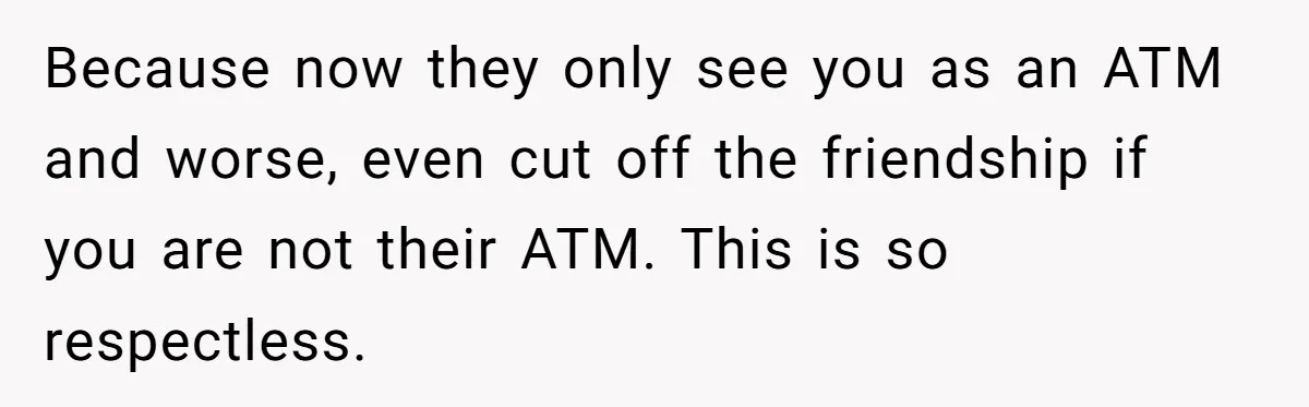 Because now they only see you as an ATM and worse, even cut off the friendship if you are not their ATM. This is so respectless.