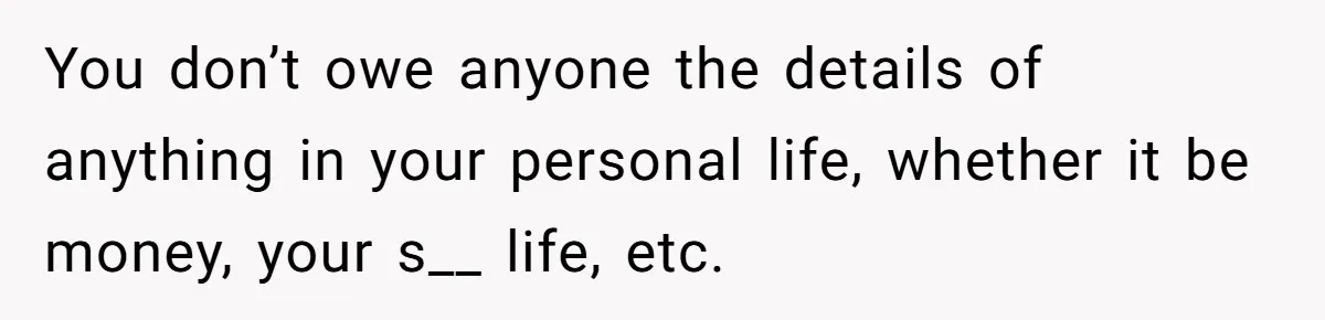 You don’t owe anyone the details of anything in your personal life, whether it be money, your s__ life, etc.