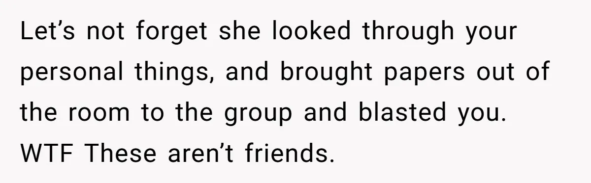 Let’s not forget she looked through your personal things, and brought papers out of the room to the group and blasted you. WTF These aren’t friends.
