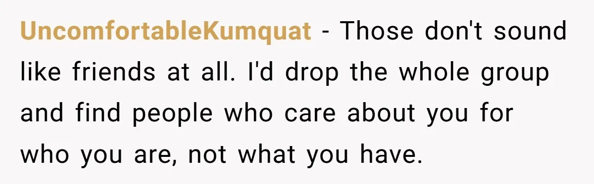 UncomfortableKumquat − Those don't sound like friends at all. I'd drop the whole group and find people who care about you for who you are, not what you have.