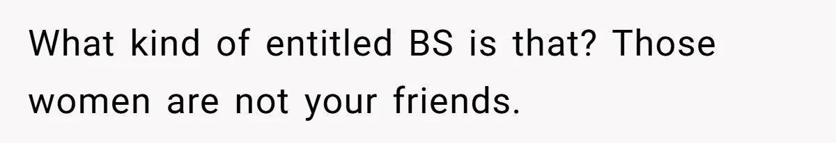 What kind of entitled BS is that? Those women are not your friends.