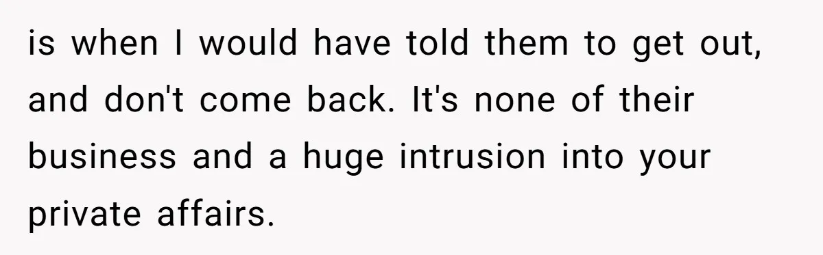 is when I would have told them to get out, and don't come back. It's none of their business and a huge intrusion into your private affairs.