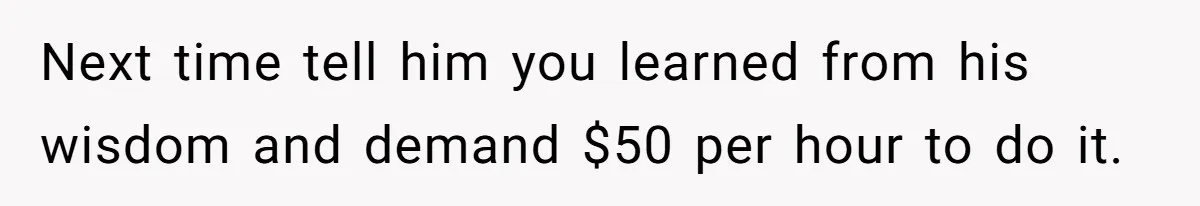Next time tell him you learned from his wisdom and demand $50 per hour to do it.