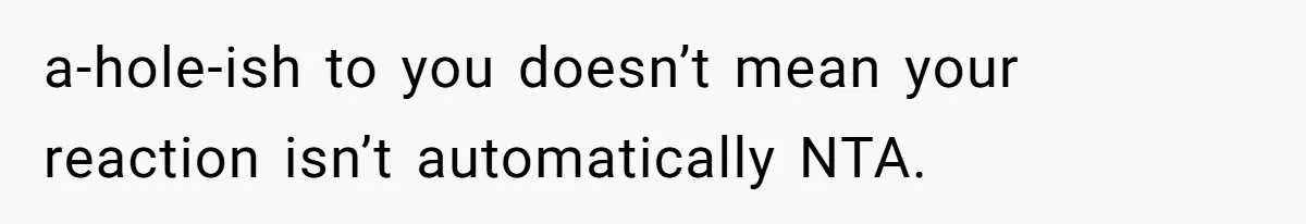 a-hole-ish to you doesn’t mean your reaction isn’t automatically NTA.