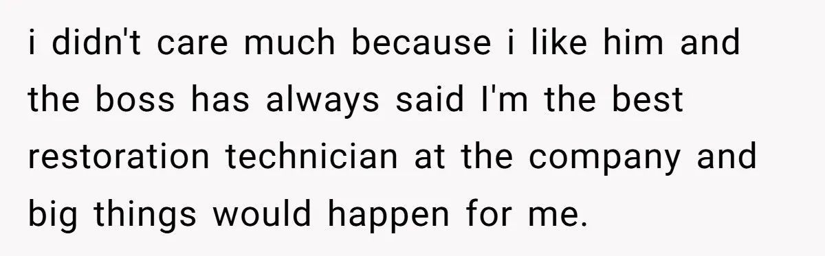 i didn't care much because i like him and the boss has always said I'm the best restoration technician at the company and big things would happen for me.