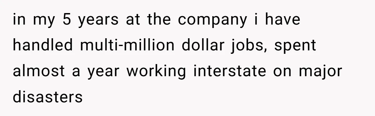 in my 5 years at the company i have handled multi-million dollar jobs, spent almost a year working interstate on major disasters