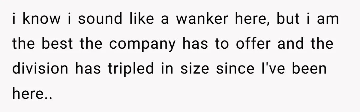 i know i sound like a wanker here, but i am the best the company has to offer and the division has tripled in size since I've been here..