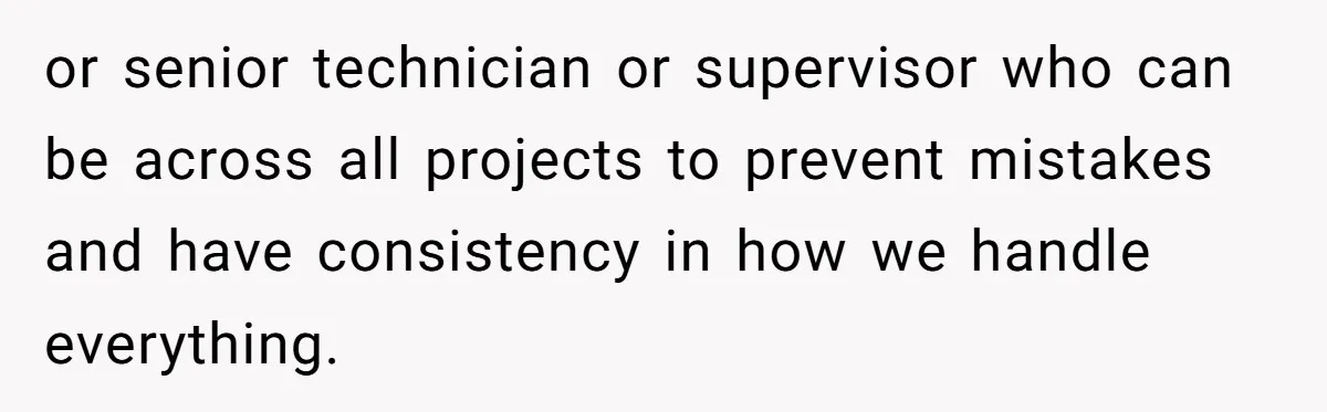 or senior technician or supervisor who can be across all projects to prevent mistakes and have consistency in how we handle everything.