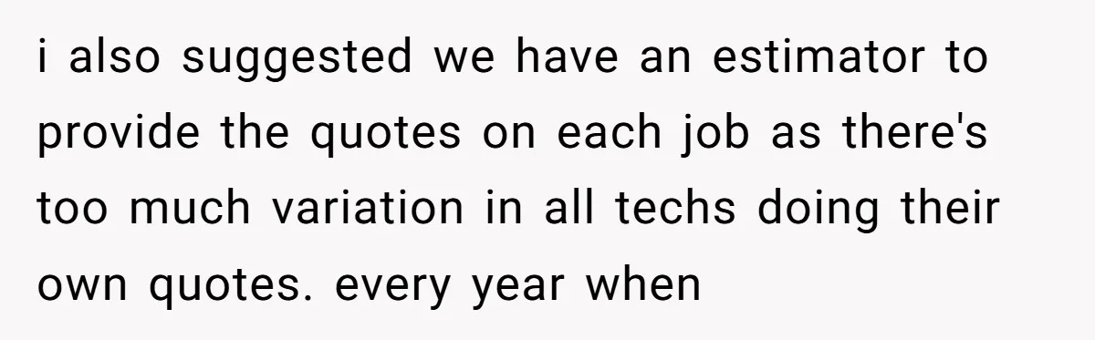 i also suggested we have an estimator to provide the quotes on each job as there's too much variation in all techs doing their own quotes. every year when