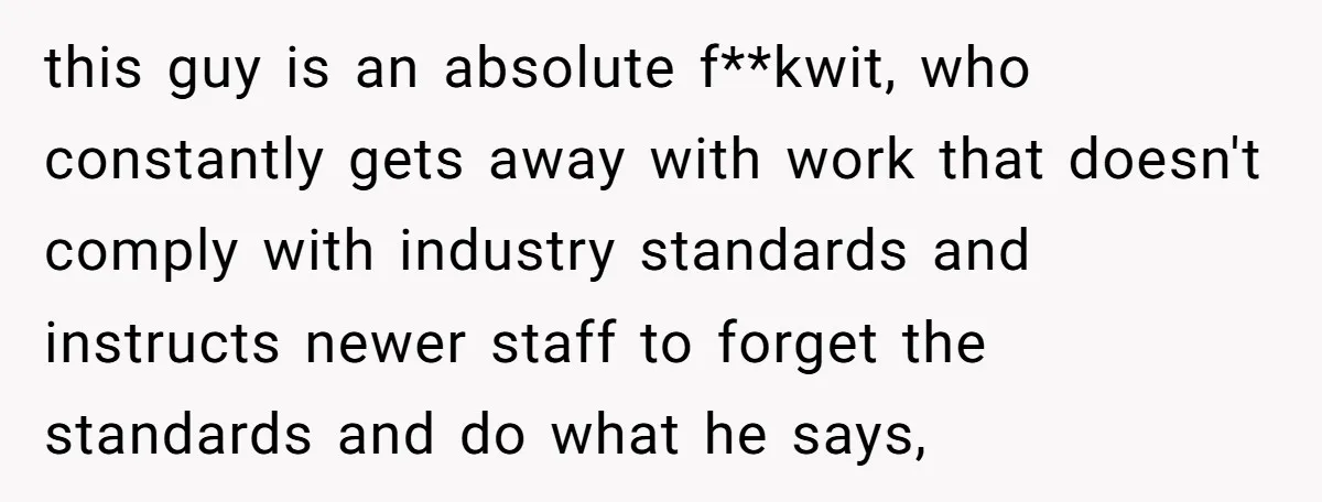 this guy is an absolute f**kwit, who constantly gets away with work that doesn't comply with industry standards and instructs newer staff to forget the standards and do what he...