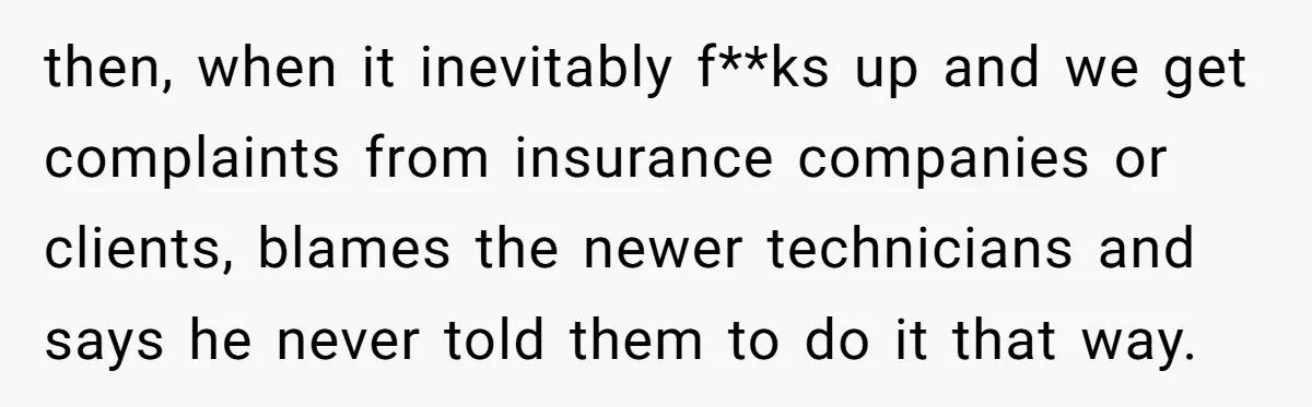 then, when it inevitably f**ks up and we get complaints from insurance companies or clients, blames the newer technicians and says he never told them to do it that way.