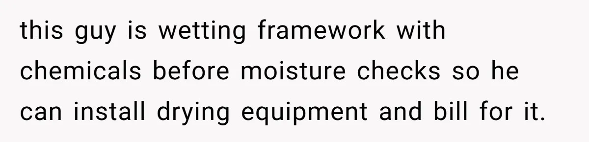 this guy is wetting framework with chemicals before moisture checks so he can install drying equipment and bill for it.