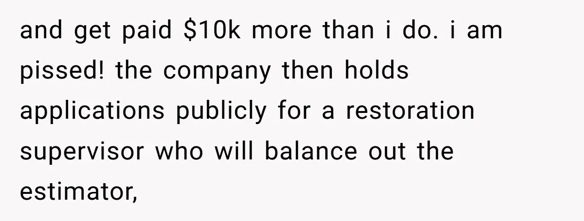 and get paid $10k more than i do. i am pissed! the company then holds applications publicly for a restoration supervisor who will balance out the estimator,