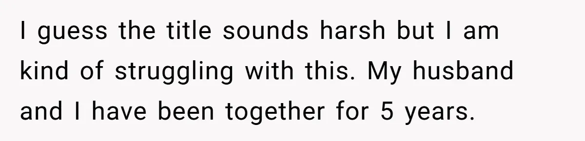 I guess the title sounds harsh but I am kind of struggling with this. My husband and I have been together for 5 years.