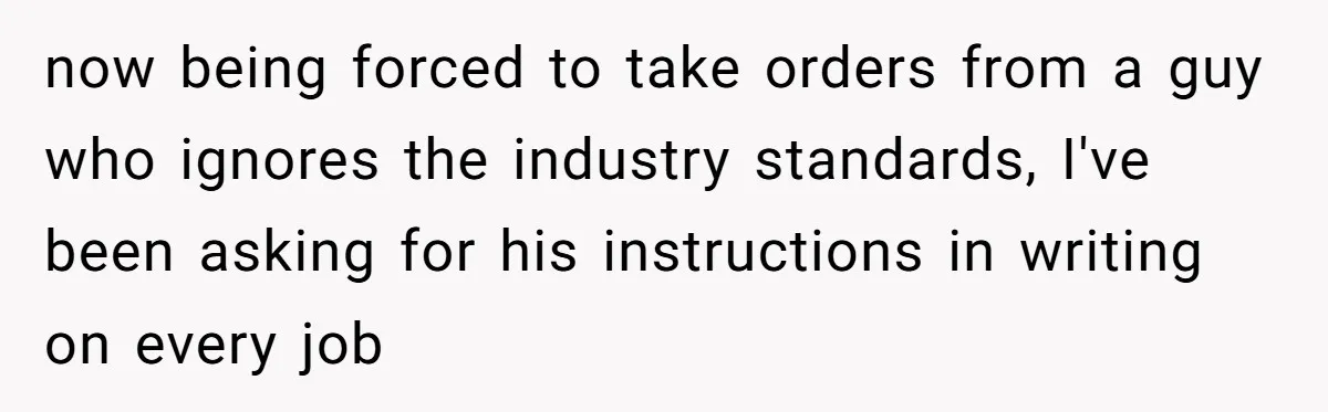 now being forced to take orders from a guy who ignores the industry standards, I've been asking for his instructions in writing on every job