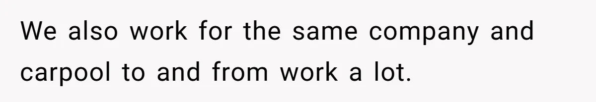 We also work for the same company and carpool to and from work a lot.