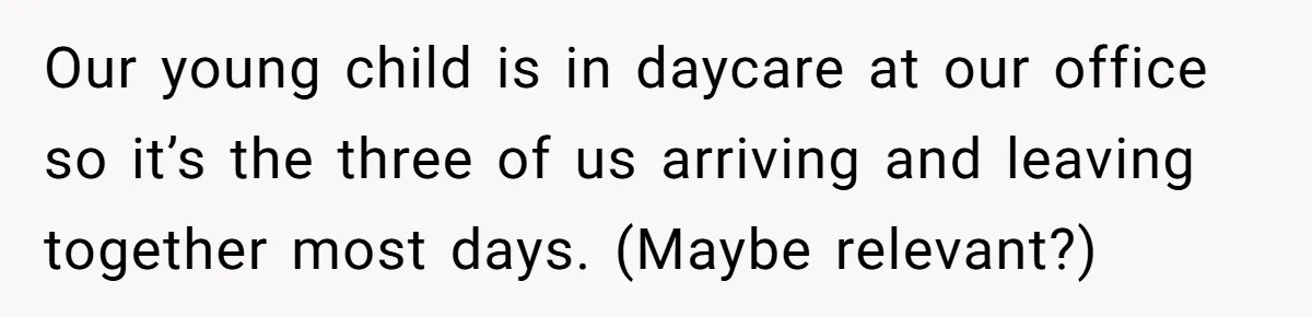 Our young child is in daycare at our office so it’s the three of us arriving and leaving together most days. (Maybe relevant?)