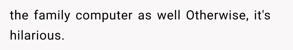 the family computer as well Otherwise, it's hilarious.