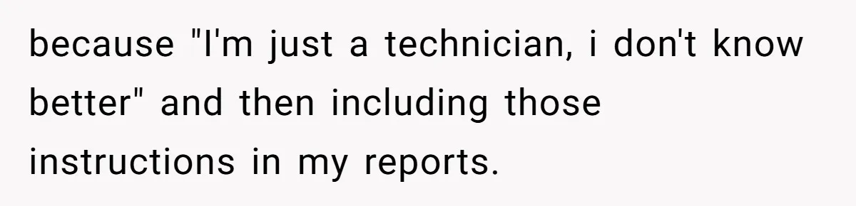 because "I'm just a technician, i don't know better" and then including those instructions in my reports.