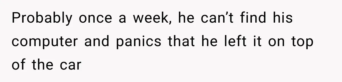 Probably once a week, he can’t find his computer and panics that he left it on top of the car