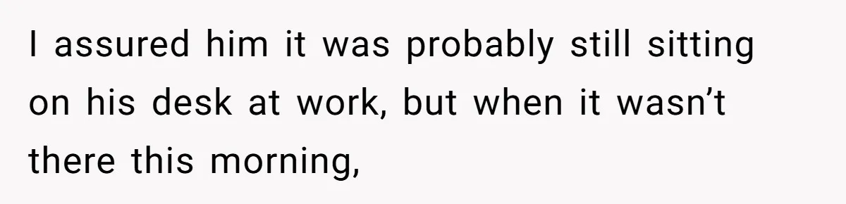 I assured him it was probably still sitting on his desk at work, but when it wasn’t there this morning,