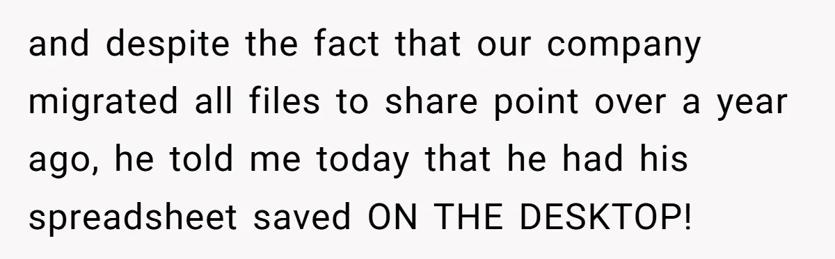 and despite the fact that our company migrated all files to share point over a year ago, he told me today that he had his spreadsheet saved ON THE DESKTOP!