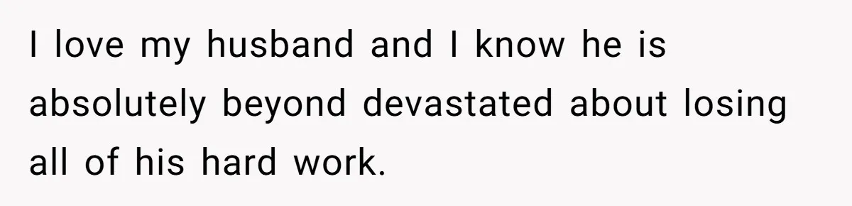 I love my husband and I know he is absolutely beyond devastated about losing all of his hard work.