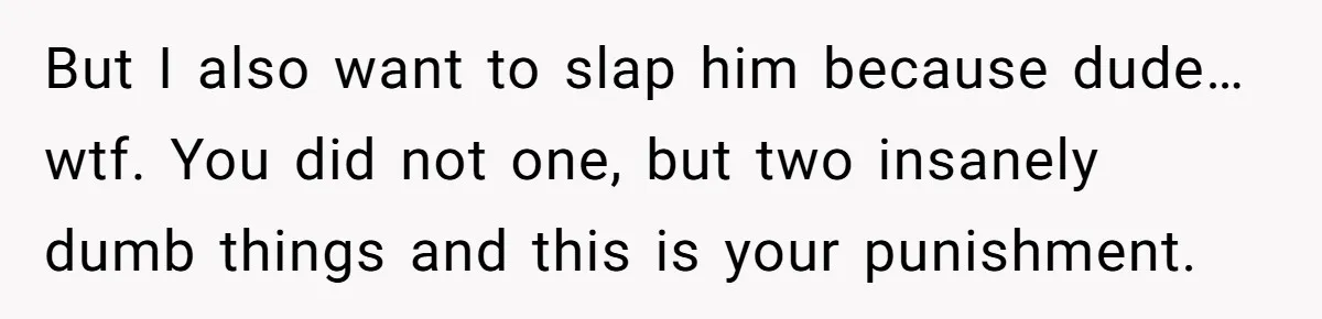 But I also want to slap him because dude… wtf. You did not one, but two insanely dumb things and this is your punishment.