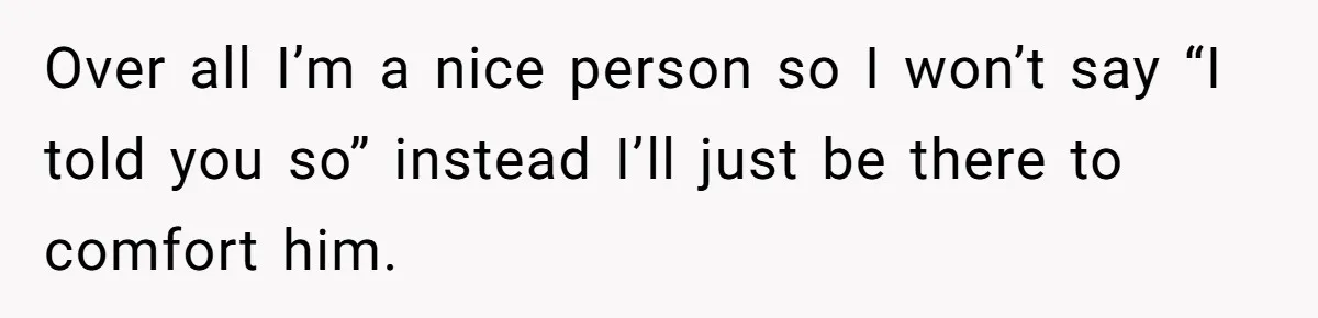 Over all I’m a nice person so I won’t say “I told you so” instead I’ll just be there to comfort him.