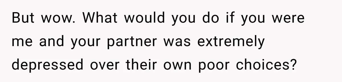 But wow. What would you do if you were me and your partner was extremely depressed over their own poor choices?