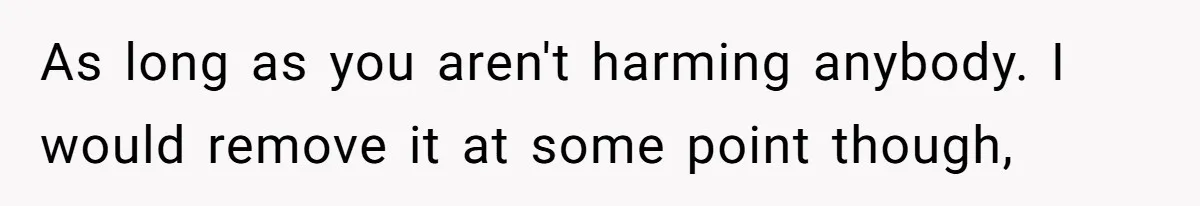 As long as you aren't harming anybody. I would remove it at some point though,