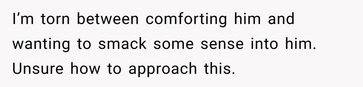 I’m torn between comforting him and wanting to smack some sense into him. Unsure how to approach this.