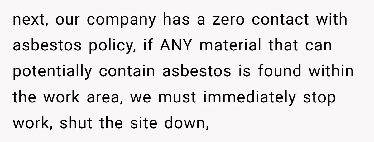 next, our company has a zero contact with asbestos policy, if ANY material that can potentially contain asbestos is found within the work area, we must immediately stop work, shut...