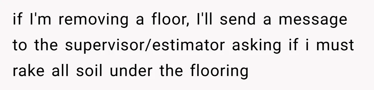 if I'm removing a floor, I'll send a message to the supervisor/estimator asking if i must rake all soil under the flooring