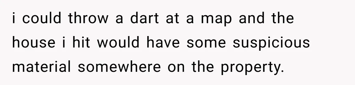 i could throw a dart at a map and the house i hit would have some suspicious material somewhere on the property.
