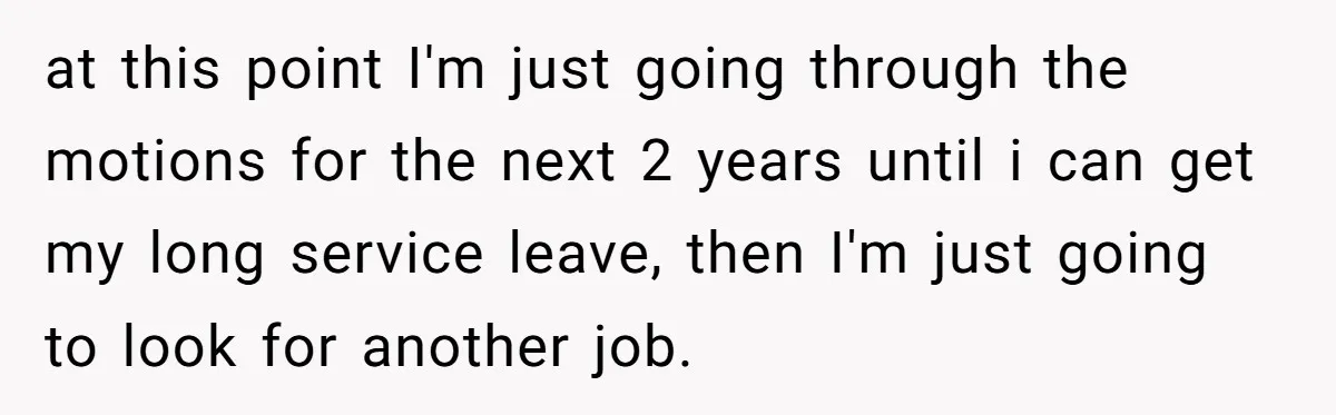 at this point I'm just going through the motions for the next 2 years until i can get my long service leave, then I'm just going to look for another...
