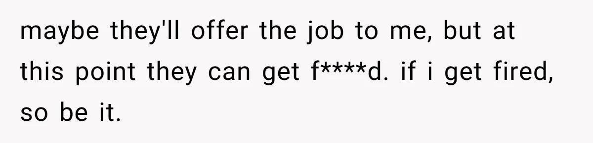 maybe they'll offer the job to me, but at this point they can get f****d. if i get fired, so be it.