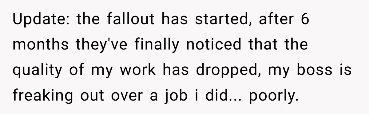 Update: the fallout has started, after 6 months they've finally noticed that the quality of my work has dropped, my boss is freaking out over a job i did... poorly.