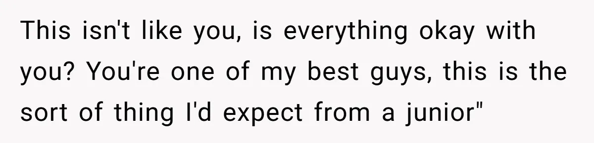 This isn't like you, is everything okay with you? You're one of my best guys, this is the sort of thing I'd expect from a junior"