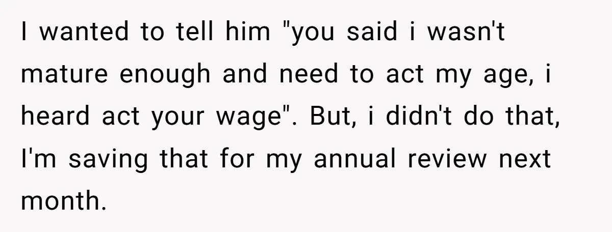 I wanted to tell him "you said i wasn't mature enough and need to act my age, i heard act your wage". But, i didn't do that, I'm saving that...