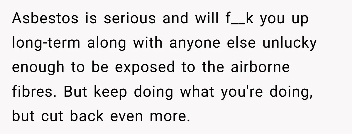 Asbestos is serious and will f__k you up long-term along with anyone else unlucky enough to be exposed to the airborne fibres. But keep doing what you're doing, but cut...