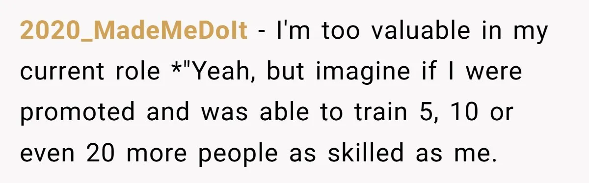 2020_MadeMeDoIt − I'm too valuable in my current role *"Yeah, but imagine if I were promoted and was able to train 5, 10 or even 20 more people as skilled...