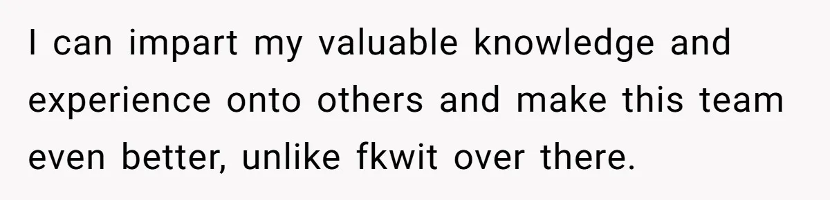 I can impart my valuable knowledge and experience onto others and make this team even better, unlike fkwit over there.
