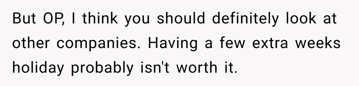 But OP, I think you should definitely look at other companies. Having a few extra weeks holiday probably isn't worth it.