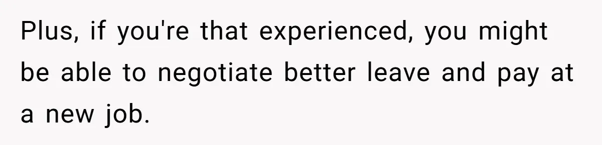 Plus, if you're that experienced, you might be able to negotiate better leave and pay at a new job.
