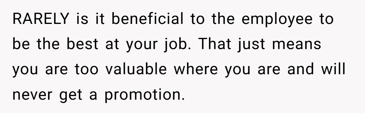 RARELY is it beneficial to the employee to be the best at your job. That just means you are too valuable where you are and will never get a promotion.