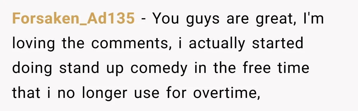 Forsaken_Ad135 − You guys are great, I'm loving the comments, i actually started doing stand up comedy in the free time that i no longer use for overtime,