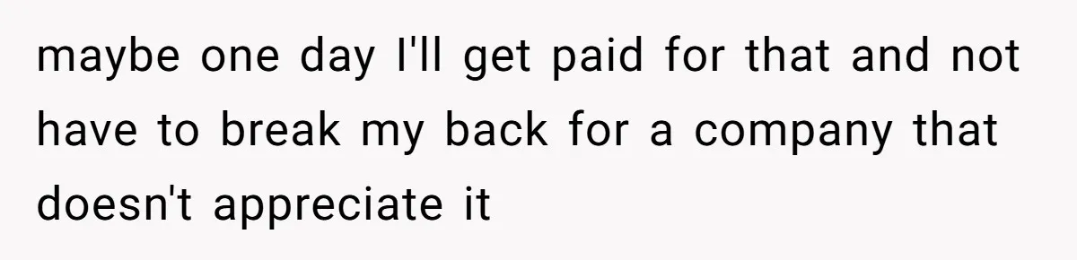 maybe one day I'll get paid for that and not have to break my back for a company that doesn't appreciate it